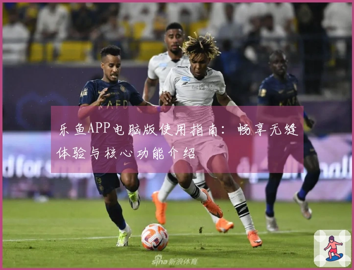 乐鱼APP电脑版使用指南：畅享无缝体验与核心功能介绍