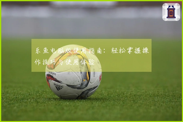 乐鱼电脑版使用指南：轻松掌握操作技巧与使用体验