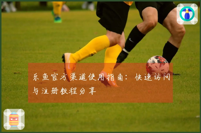 乐鱼官方渠道使用指南:快速访问与注册教程分享