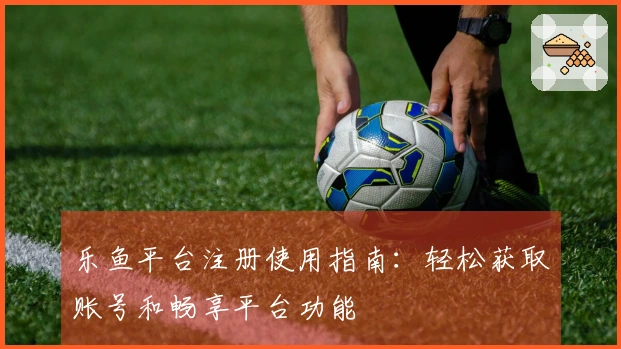 乐鱼平台注册使用指南：轻松获取账号和畅享平台功能