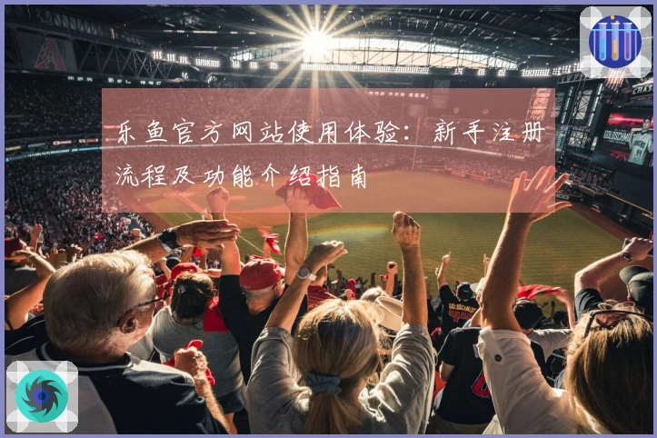 乐鱼官方网站使用体验：新手注册流程及功能介绍指南