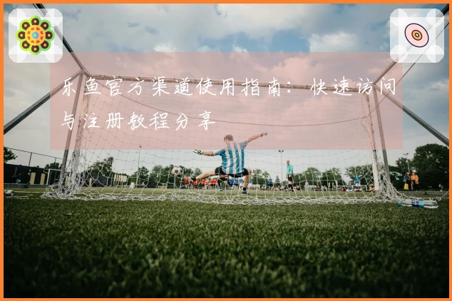 乐鱼官方渠道使用指南：快速访问与注册教程分享