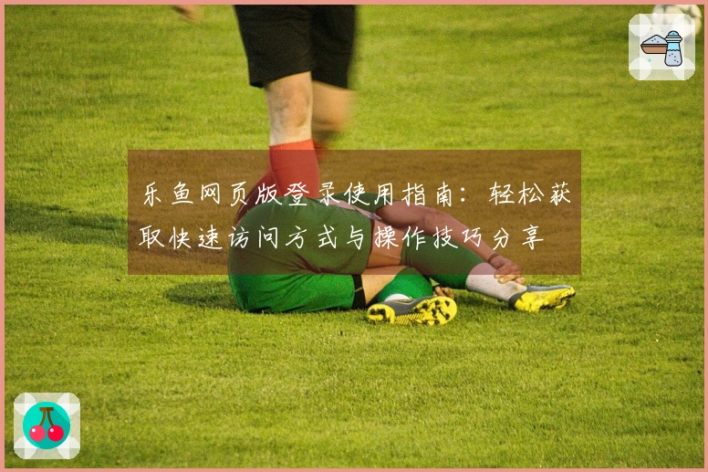 乐鱼网页版登录使用指南:轻松获取快速访问方式与操作技巧分享