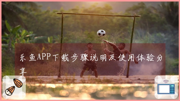 乐鱼APP下载步骤说明及使用体验分享