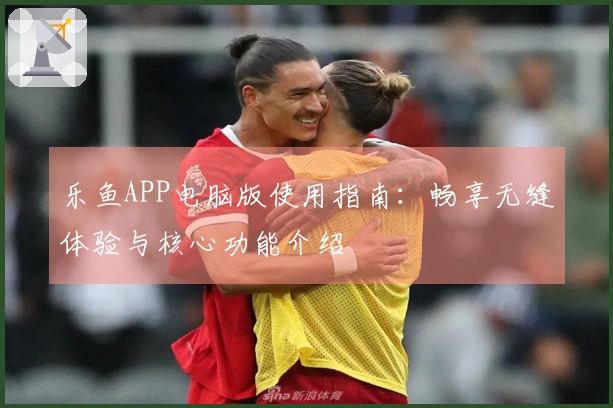 乐鱼APP电脑版使用指南：畅享无缝体验与核心功能介绍