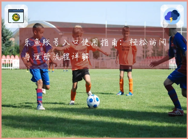 乐鱼账号入口使用指南：轻松访问与注册流程详解