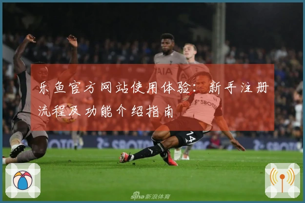 乐鱼官方网站使用体验:新手注册流程及功能介绍指南