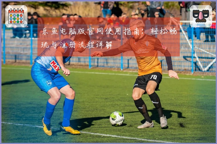 乐鱼电脑版官网使用指南：轻松畅玩与注册流程详解