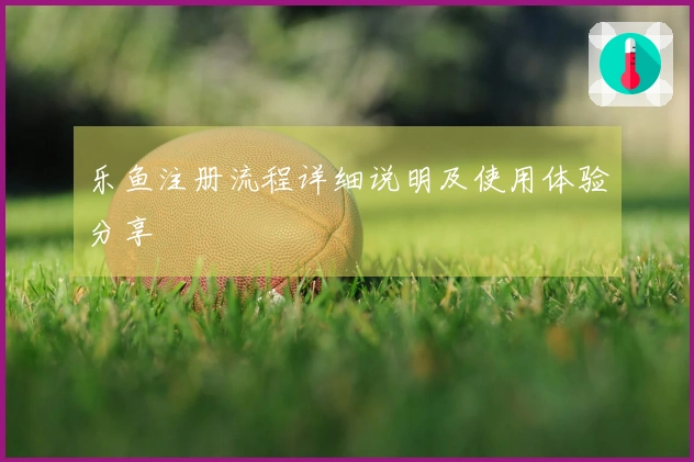 乐鱼注册流程详细说明及使用体验分享