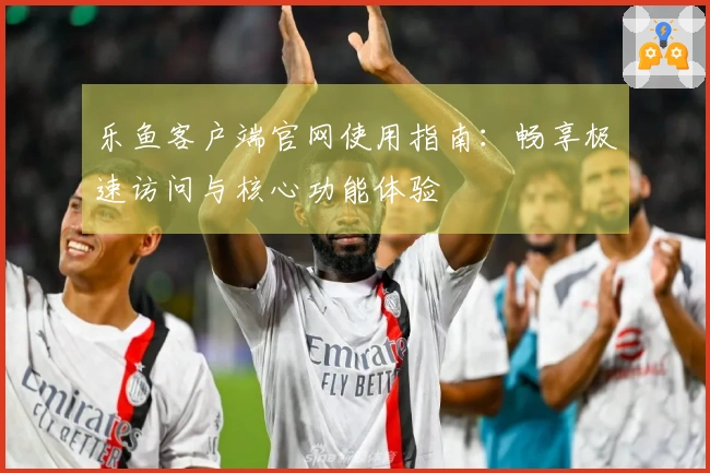 乐鱼客户端官网使用指南：畅享极速访问与核心功能体验