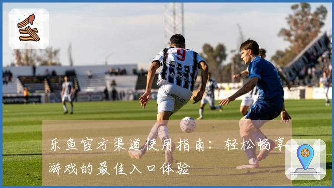 乐鱼官方渠道使用指南:轻松畅享游戏的最佳入口体验