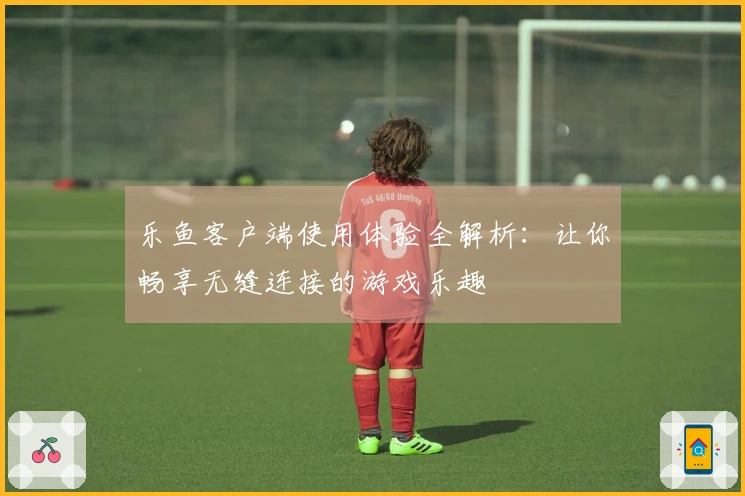 乐鱼客户端使用体验全解析：让你畅享无缝连接的游戏乐趣